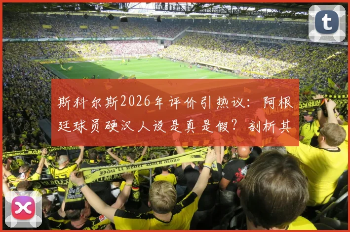 斯科尔斯2026年评价引热议：阿根廷球员硬汉人设是真是假？剖析其真实性格与球场形象反差
