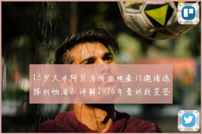 15岁天才阿贝为何拒绝豪门邀请选择利物浦？详解2026年青训新星签约内幕及未来前景
