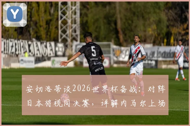 安切洛蒂谈2026世界杯备战：对阵日本将视同决赛，详解内马尔上场时间安排与巴西队战术考量
