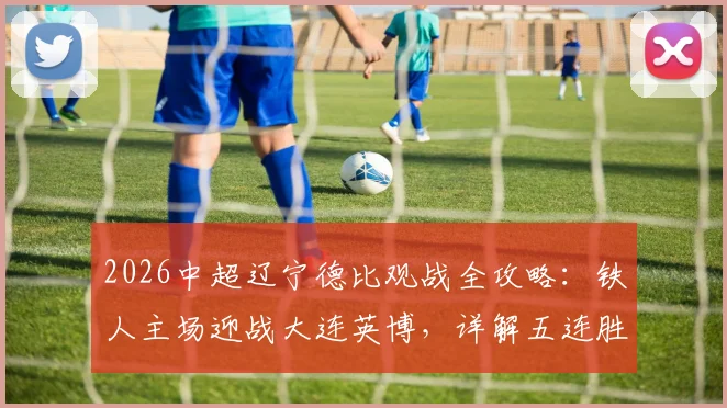 2026中超辽宁德比观战全攻略：铁人主场迎战大连英博，详解五连胜前景与一票难求应对方案