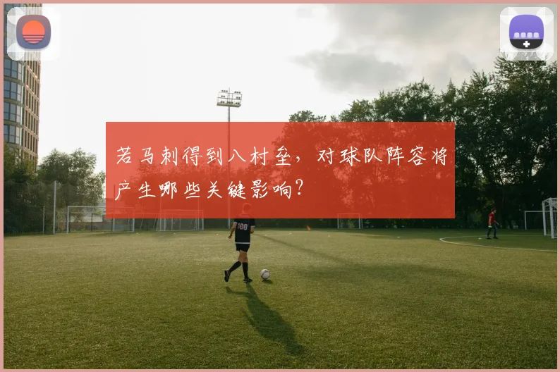 若马刺得到八村垒,对球队阵容将产生哪些关键影响?