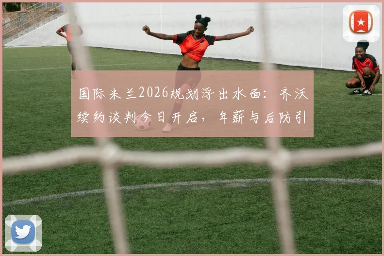 国际米兰2026规划浮出水面：齐沃续约谈判今日开启，年薪与后防引援成焦点
