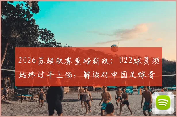 2026苏超联赛重磅新政:U22球员须始终过半上场,解读对中国足球青训的倒逼与启示