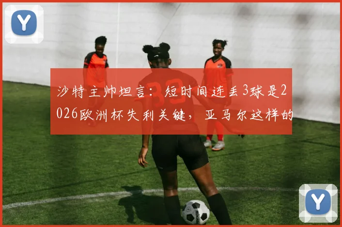 沙特主帅坦言：短时间连丢3球是2026欧洲杯失利关键，亚马尔这样的球员能改变比赛走向