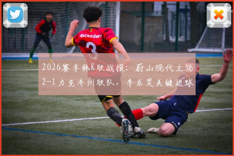 2026赛季韩K联战报：蔚山现代主场2-1力克济州联队，李东炅关键进球，附赛后分析及两队近期状态解读