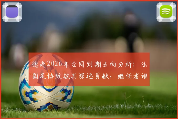 德尚2026年合同到期去向分析：法国足协致敬其深远贡献，继任者谁将接棒？