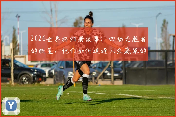 2026世界杯相册故事：四场无胜者的较量，他们如何追逐人生赢家的梦想与感动