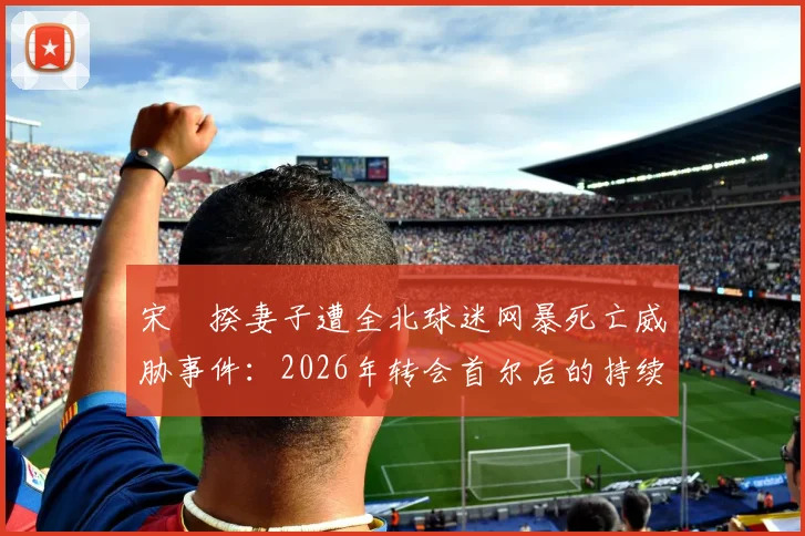 宋旻揆妻子遭全北球迷网暴死亡威胁事件:2026年转会首尔后的持续骚扰与韩国足球的极端球迷文化