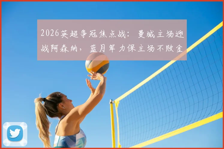 2026英超争冠焦点战：曼城主场迎战阿森纳，蓝月军力保主场不败金身，枪手能否打破2026年客场魔咒？