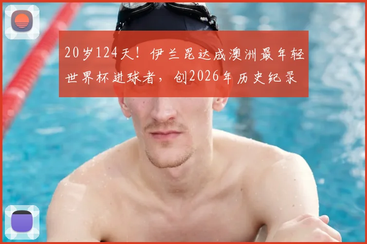 20岁124天!伊兰昆达成澳洲最年轻世界杯进球者,创2026年历史纪录