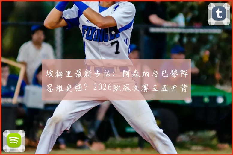 埃梅里最新专访：阿森纳与巴黎阵容谁更强？2026欧冠决赛五五开背后原因深度探讨
