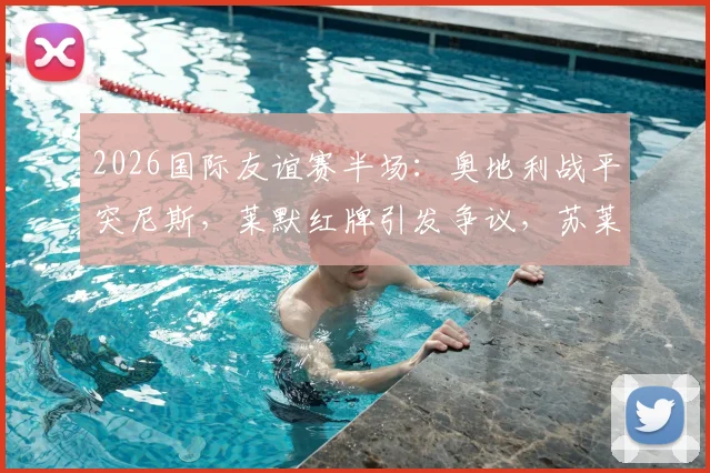 2026国际友谊赛半场：奥地利战平突尼斯，莱默红牌引发争议，苏莱曼中框成转折点