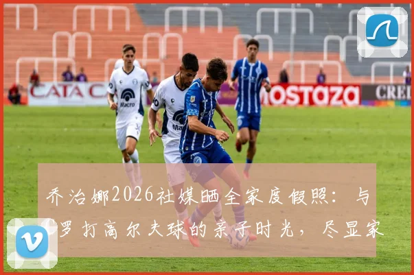 乔治娜2026社媒晒全家度假照：与C罗打高尔夫球的亲子时光，尽显家庭温馨与巨星生活