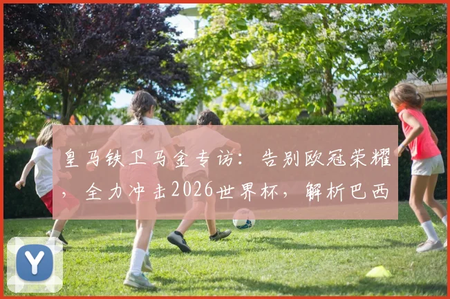 皇马铁卫马金专访:告别欧冠荣耀,全力冲击2026世界杯,解析巴西队夺冠前景