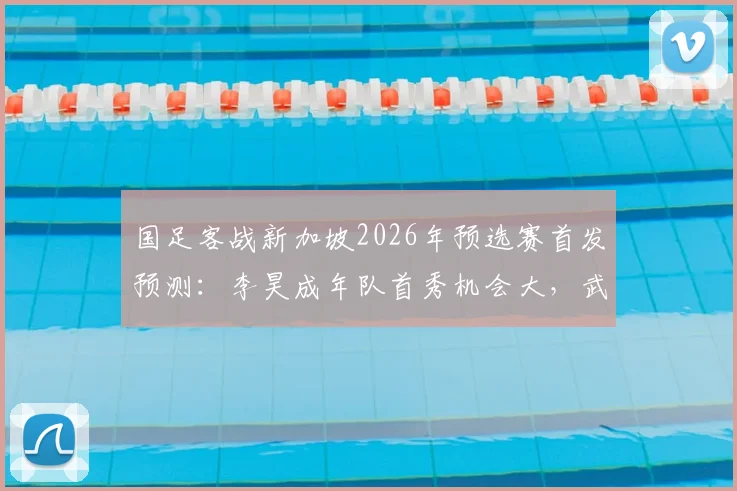国足客战新加坡2026年预选赛首发预测:李昊成年队首秀机会大,武磊或将替补出场