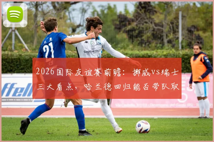 2026国际友谊赛前瞻：挪威vs瑞士三大看点，哈兰德回归能否带队取胜？瑞士防线如何调整