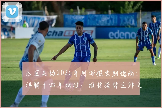 法国足协2026年用海报告别德尚:详解十四年功过,谁将接替主帅之位?