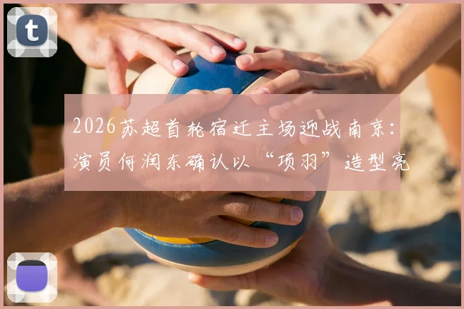 2026苏超首轮宿迁主场迎战南京：演员何润东确认以“项羽”造型亮相，观赛指南与看点解析