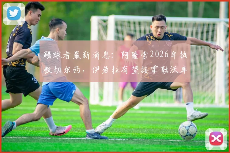 踢球者最新消息：阿隆索2026年执教切尔西，伊劳拉有望接掌勒沃库森帅位全解析