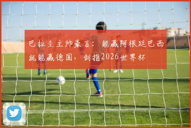 巴拉圭主帅豪言：能赢阿根廷巴西就能赢德国，剑指2026世界杯