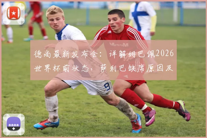 德尚最新发布会：详解姆巴佩2026世界杯前状态，萨利巴缺席原因及法国队后防部署