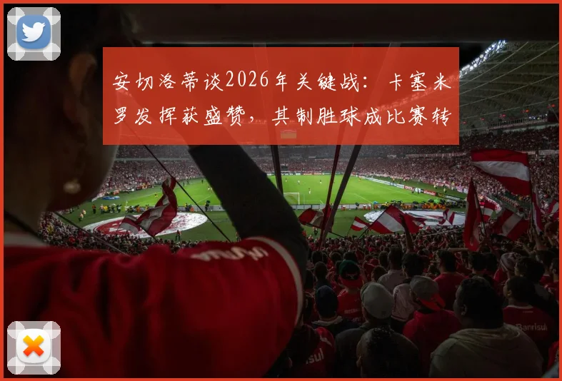 安切洛蒂谈2026年关键战：卡塞米罗发挥获盛赞，其制胜球成比赛转折点分析