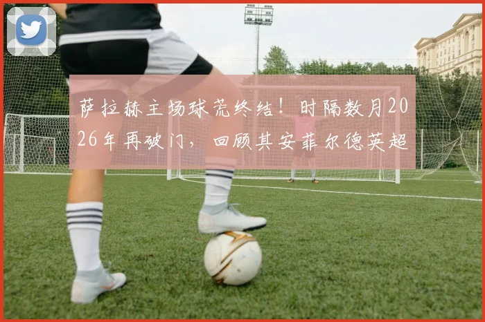 萨拉赫主场球荒终结！时隔数月2026年再破门，回顾其安菲尔德英超进球纪录