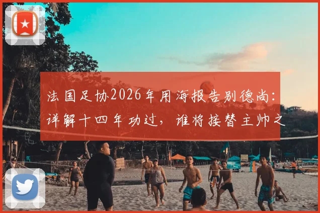 法国足协2026年用海报告别德尚:详解十四年功过,谁将接替主帅之位?