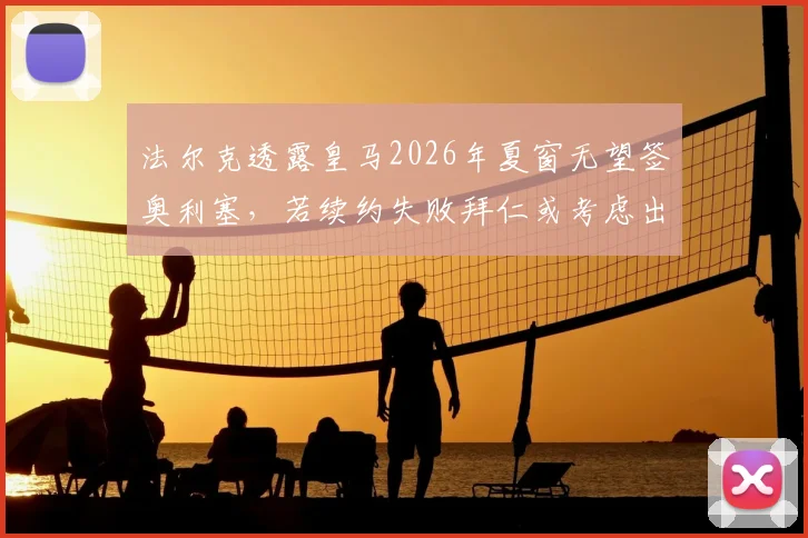 法尔克透露皇马2026年夏窗无望签奥利塞,若续约失败拜仁或考虑出售,附最新球员合同与转会市场深度解读