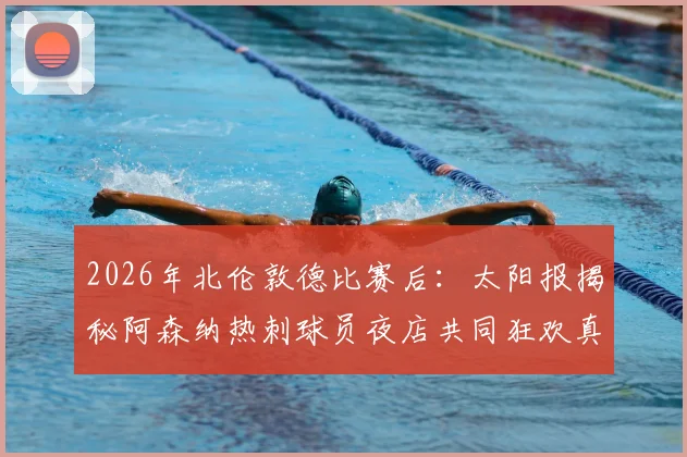 2026年北伦敦德比赛后：太阳报揭秘阿森纳热刺球员夜店共同狂欢真实情况