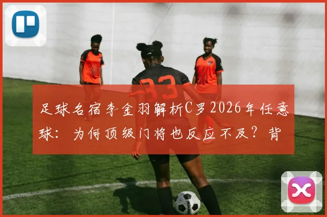 足球名宿李金羽解析C罗2026年任意球：为何顶级门将也反应不及？背后原因与防守策略探讨