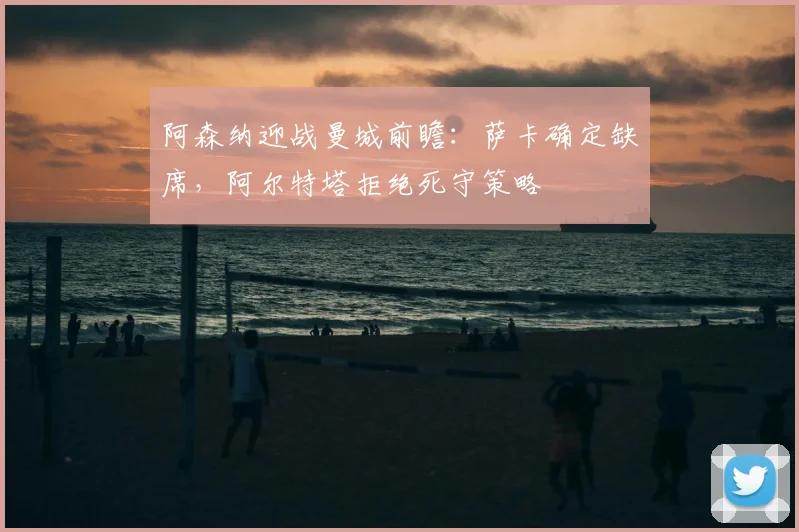 阿森纳迎战曼城前瞻:萨卡确定缺席,阿尔特塔拒绝死守策略