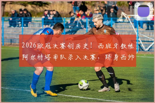 2026欧冠决赛创历史！西班牙教练阿尔特塔率队杀入决赛，跻身西帅执教非西班牙球队第四人