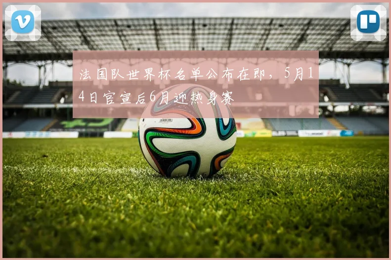 法国队世界杯名单公布在即,5月14日官宣后6月迎热身赛