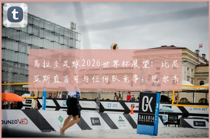 乌拉圭足球2026世界杯展望：比尼亚斯直言可与任何队竞争，巴尔韦德成战术核心带动全队