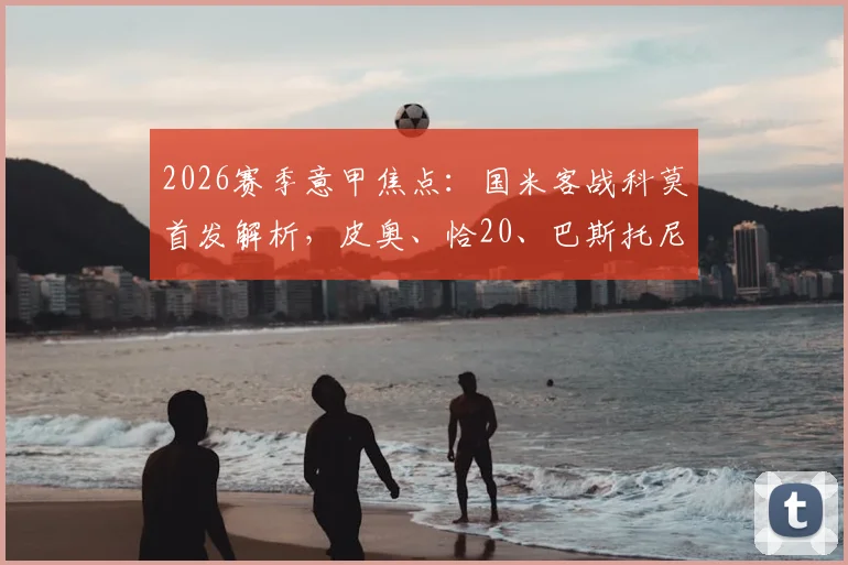 2026赛季意甲焦点:国米客战科莫首发解析,皮奥、恰20、巴斯托尼领衔,巴雷拉出战能否锁定胜局?