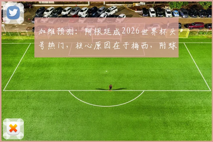 加维预测：阿根廷成2026世界杯头号热门，核心原因在于梅西，附球队实力深度解析