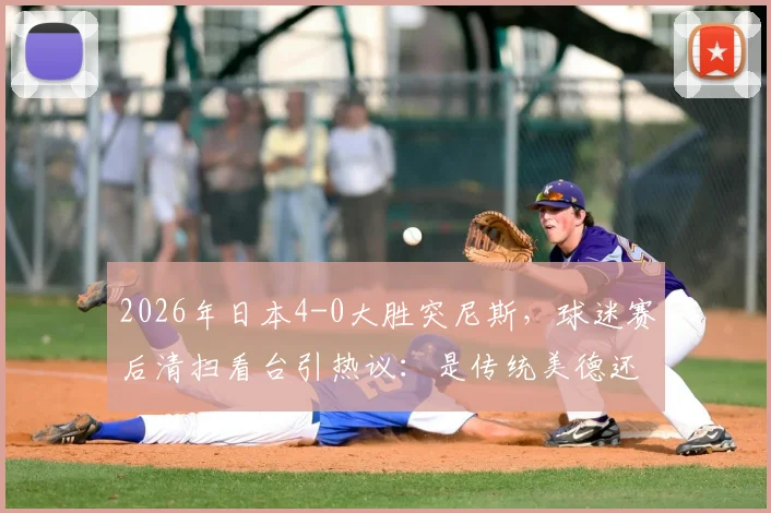 2026年日本4-0大胜突尼斯，球迷赛后清扫看台引热议：是传统美德还是球场文化？