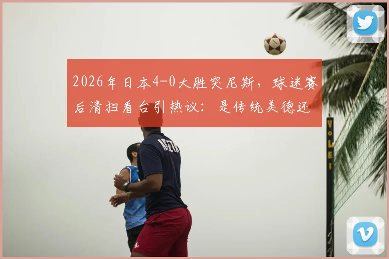 2026年日本4-0大胜突尼斯，球迷赛后清扫看台引热议：是传统美德还是球场文化？