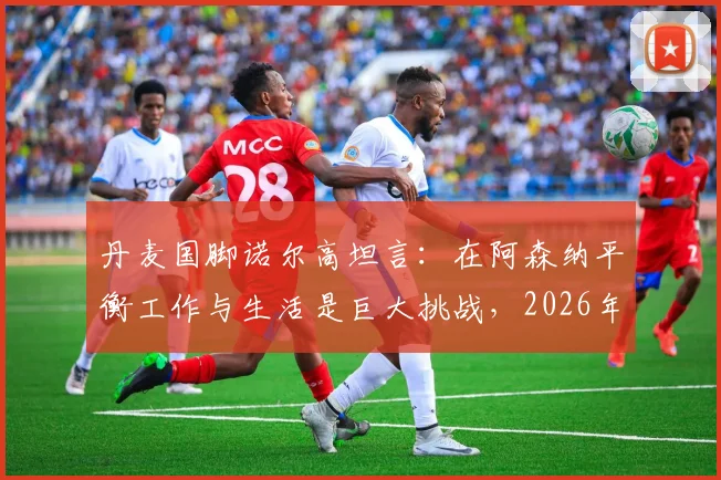 丹麦国脚诺尔高坦言：在阿森纳平衡工作与生活是巨大挑战，2026年首度踏上欧冠赛场感受非凡