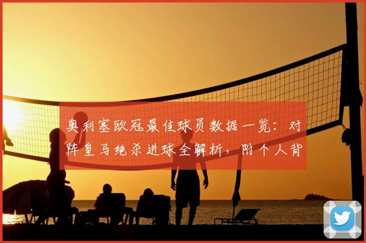 奥利塞欧冠最佳球员数据一览:对阵皇马绝杀进球全解析,附个人背景与赛季高光集锦视频