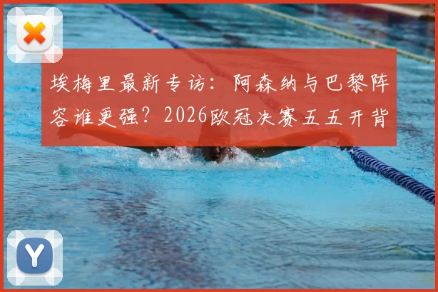 埃梅里最新专访：阿森纳与巴黎阵容谁更强？2026欧冠决赛五五开背后原因深度探讨