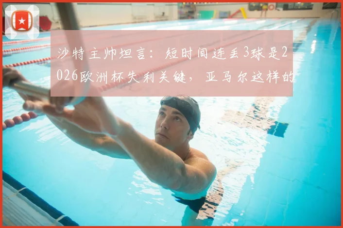 沙特主帅坦言:短时间连丢3球是2026欧洲杯失利关键,亚马尔这样的球员能改变比赛走向
