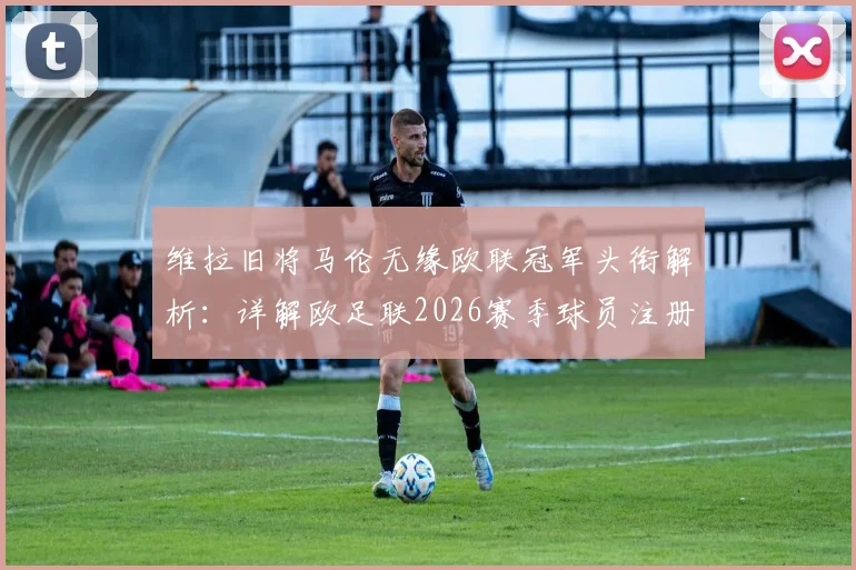 维拉旧将马伦无缘欧联冠军头衔解析：详解欧足联2026赛季球员注册与荣誉认定规则