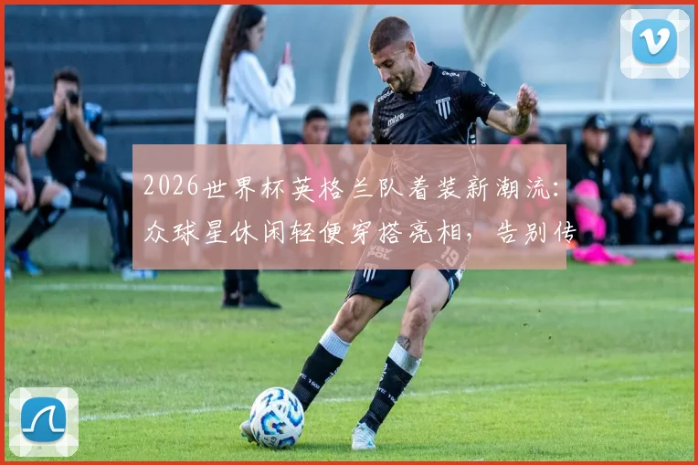 2026世界杯英格兰队着装新潮流:众球星休闲轻便穿搭亮相,告别传统西装束缚