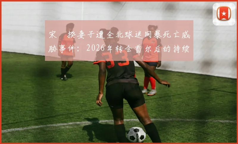 宋旻揆妻子遭全北球迷网暴死亡威胁事件：2026年转会首尔后的持续骚扰与韩国足球的极端球迷文化