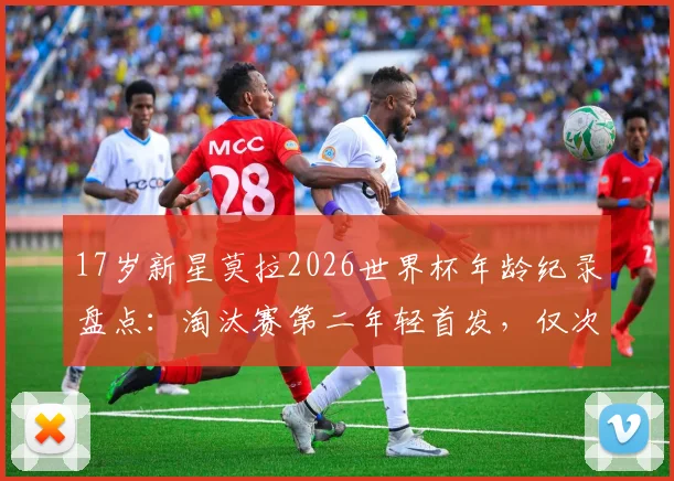 17岁新星莫拉2026世界杯年龄纪录盘点:淘汰赛第二年轻首发,仅次于贝利,附其国家队生涯数据与未来展望