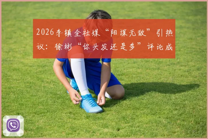 2026李镇全社媒“阳谋无敌”引热议：徐彬“你头发还是多”评论成焦点，两人关系及网络互动深度解读