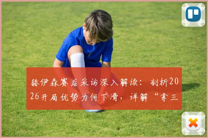 赫伊森赛后采访深入解读:剖析2026开局优势为何下滑,详解“拿三分最关键”背后战术与心态