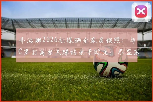 乔治娜2026社媒晒全家度假照：与C罗打高尔夫球的亲子时光，尽显家庭温馨与巨星生活
